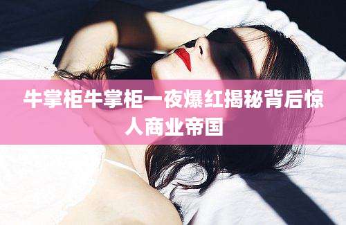 牛掌柜牛掌柜一夜爆红揭秘背后惊人商业帝国