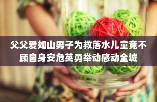 父父爱如山男子为救落水儿童竟不顾自身安危英勇举动感动全城