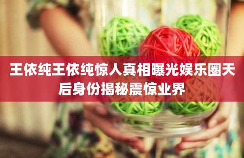 王依纯王依纯惊人真相曝光娱乐圈天后身份揭秘震惊业界