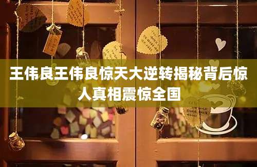 王伟良王伟良惊天大逆转揭秘背后惊人真相震惊全国