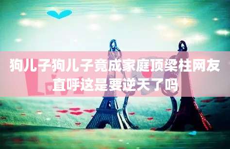 狗儿子狗儿子竟成家庭顶梁柱网友直呼这是要逆天了吗