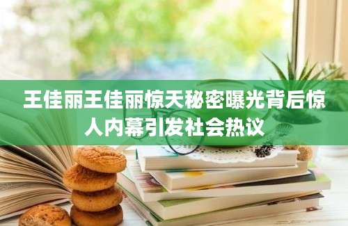 王佳丽王佳丽惊天秘密曝光背后惊人内幕引发社会热议