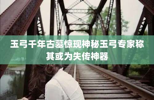 玉弓千年古墓惊现神秘玉弓专家称其或为失传神器