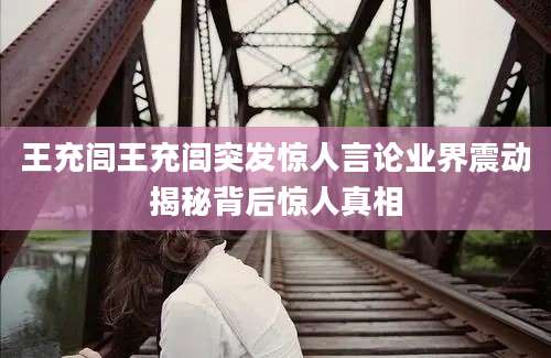 王充闾王充闾突发惊人言论业界震动揭秘背后惊人真相