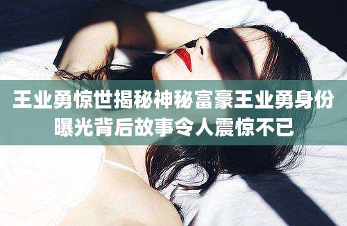 王业勇惊世揭秘神秘富豪王业勇身份曝光背后故事令人震惊不已