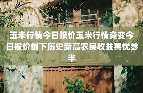 玉米行情今日报价玉米行情突变今日报价创下历史新高农民收益喜忧参半