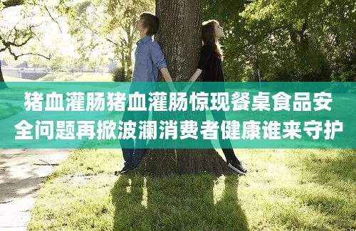 猪血灌肠猪血灌肠惊现餐桌食品安全问题再掀波澜消费者健康谁来守护