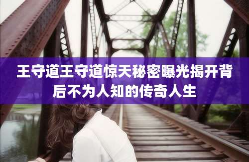 王守道王守道惊天秘密曝光揭开背后不为人知的传奇人生