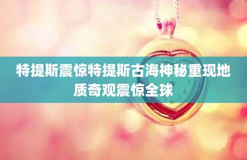 特提斯震惊特提斯古海神秘重现地质奇观震惊全球