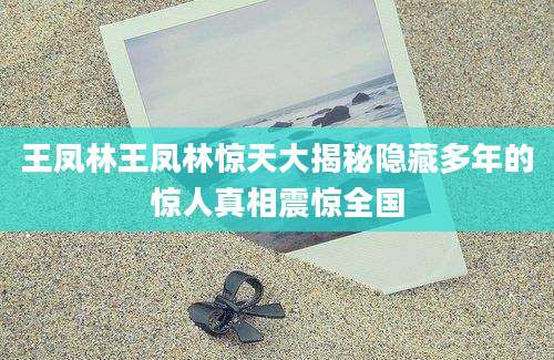 王凤林王凤林惊天大揭秘隐藏多年的惊人真相震惊全国