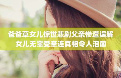 爸爸草女儿惊世悲剧父亲惨遭误解女儿无辜受牵连真相令人泪崩