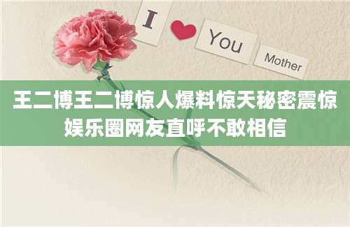 王二博王二博惊人爆料惊天秘密震惊娱乐圈网友直呼不敢相信