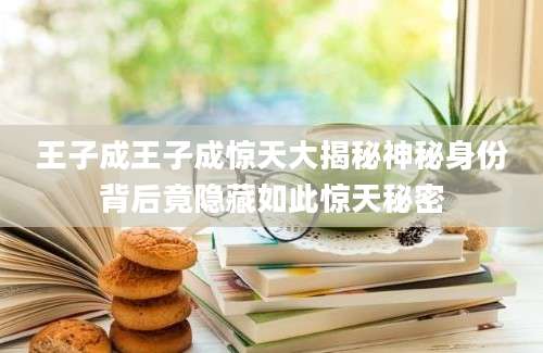 王子成王子成惊天大揭秘神秘身份背后竟隐藏如此惊天秘密