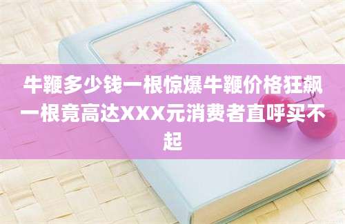 牛鞭多少钱一根惊爆牛鞭价格狂飙一根竟高达XXX元消费者直呼买不起