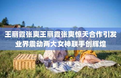 王丽霞张爽王丽霞张爽惊天合作引发业界震动两大女神联手创辉煌