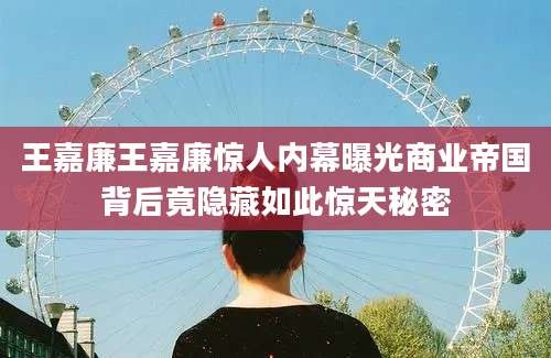 王嘉廉王嘉廉惊人内幕曝光商业帝国背后竟隐藏如此惊天秘密