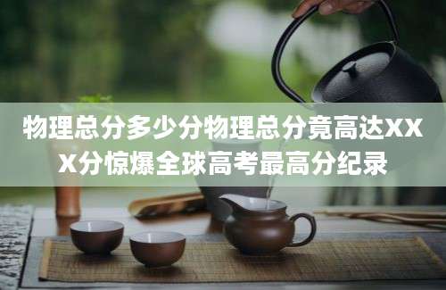 物理总分多少分物理总分竟高达XXX分惊爆全球高考最高分纪录