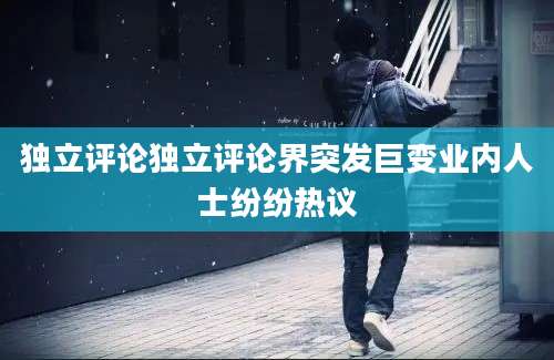 独立评论独立评论界突发巨变业内人士纷纷热议
