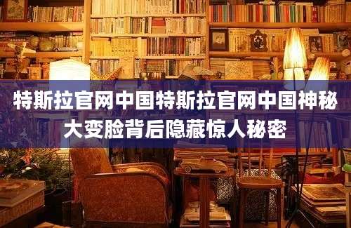 特斯拉官网中国特斯拉官网中国神秘大变脸背后隐藏惊人秘密