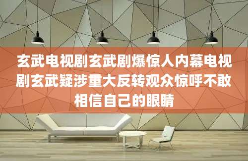 玄武电视剧玄武剧爆惊人内幕电视剧玄武疑涉重大反转观众惊呼不敢相信自己的眼睛