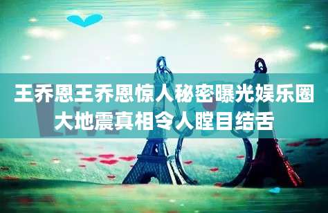 王乔恩王乔恩惊人秘密曝光娱乐圈大地震真相令人瞠目结舌