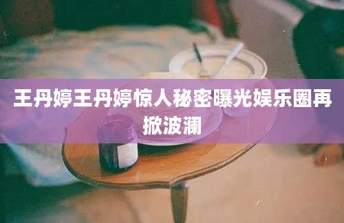 王丹婷王丹婷惊人秘密曝光娱乐圈再掀波澜