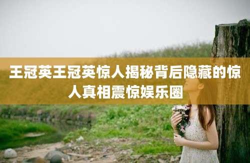 王冠英王冠英惊人揭秘背后隐藏的惊人真相震惊娱乐圈