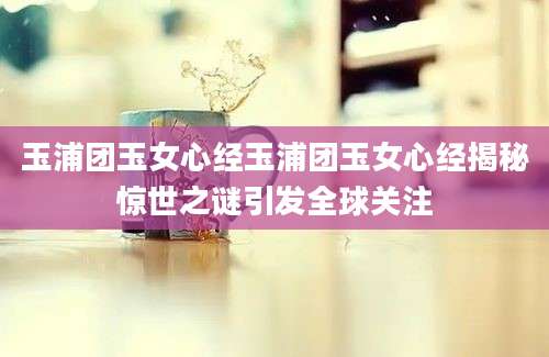 玉浦团玉女心经玉浦团玉女心经揭秘惊世之谜引发全球关注