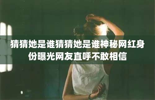 猜猜她是谁猜猜她是谁神秘网红身份曝光网友直呼不敢相信