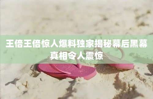 王倍王倍惊人爆料独家揭秘幕后黑幕真相令人震惊