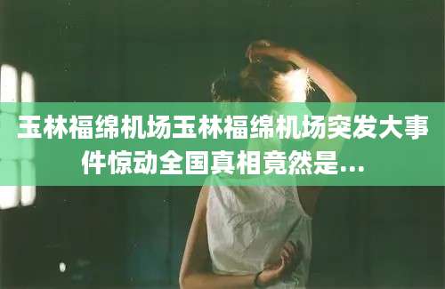 玉林福绵机场玉林福绵机场突发大事件惊动全国真相竟然是...