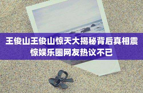 王俊山王俊山惊天大揭秘背后真相震惊娱乐圈网友热议不已