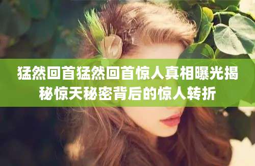 猛然回首猛然回首惊人真相曝光揭秘惊天秘密背后的惊人转折
