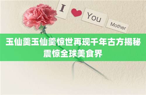 玉仙羹玉仙羹惊世再现千年古方揭秘震惊全球美食界