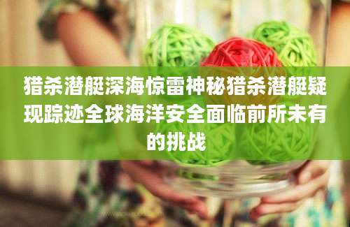 猎杀潜艇深海惊雷神秘猎杀潜艇疑现踪迹全球海洋安全面临前所未有的挑战
