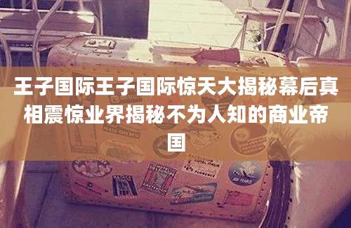 王子国际王子国际惊天大揭秘幕后真相震惊业界揭秘不为人知的商业帝国