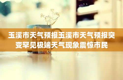 玉溪市天气预报玉溪市天气预报突变罕见极端天气现象震惊市民