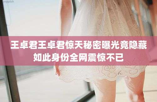 王卓君王卓君惊天秘密曝光竟隐藏如此身份全网震惊不已
