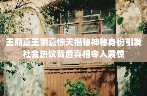 王丽嘉王丽嘉惊天揭秘神秘身份引发社会热议背后真相令人震惊