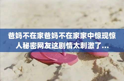 爸妈不在家爸妈不在家家中惊现惊人秘密网友这剧情太刺激了...