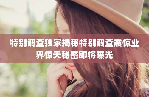 特别调查独家揭秘特别调查震惊业界惊天秘密即将曝光