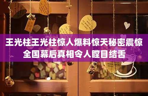 王光柱王光柱惊人爆料惊天秘密震惊全国幕后真相令人瞠目结舌