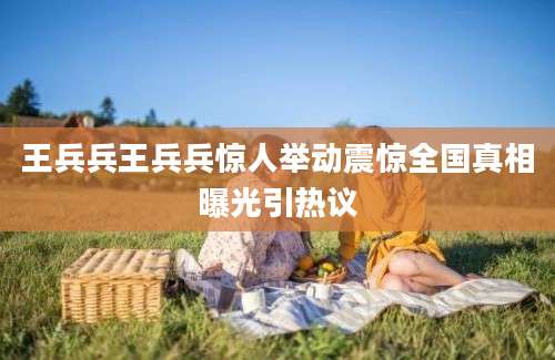 王兵兵王兵兵惊人举动震惊全国真相曝光引热议