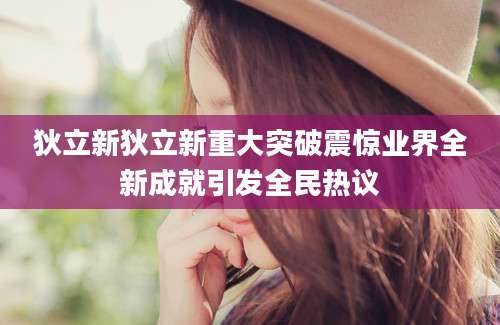 狄立新狄立新重大突破震惊业界全新成就引发全民热议