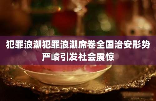 犯罪浪潮犯罪浪潮席卷全国治安形势严峻引发社会震惊