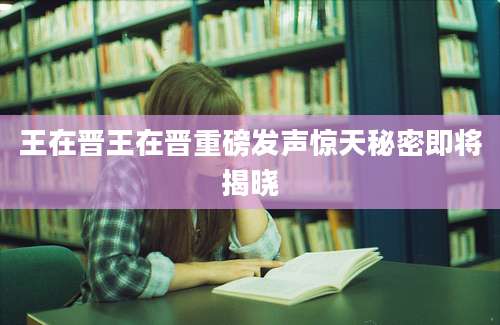 王在晋王在晋重磅发声惊天秘密即将揭晓