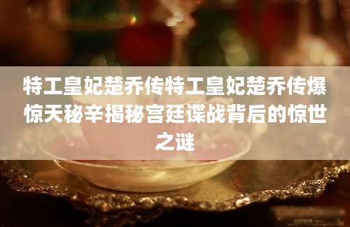 特工皇妃楚乔传特工皇妃楚乔传爆惊天秘辛揭秘宫廷谍战背后的惊世之谜