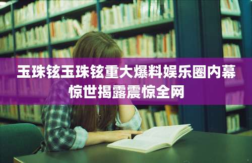 玉珠铉玉珠铉重大爆料娱乐圈内幕惊世揭露震惊全网