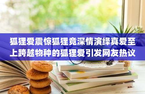 狐狸爱震惊狐狸竟深情演绎真爱至上跨越物种的狐狸爱引发网友热议