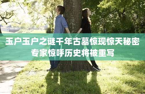 玉户玉户之谜千年古墓惊现惊天秘密专家惊呼历史将被重写